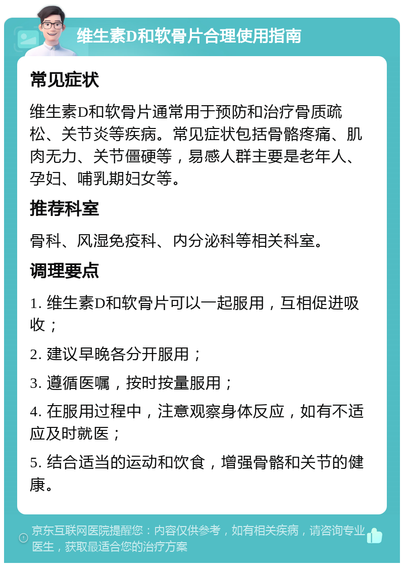 维生素D和软骨片合理使用指南 常见症状 维生素D和软骨片通常用于预防和治疗骨质疏松、关节炎等疾病。常见症状包括骨骼疼痛、肌肉无力、关节僵硬等，易感人群主要是老年人、孕妇、哺乳期妇女等。 推荐科室 骨科、风湿免疫科、内分泌科等相关科室。 调理要点 1. 维生素D和软骨片可以一起服用，互相促进吸收； 2. 建议早晚各分开服用； 3. 遵循医嘱，按时按量服用； 4. 在服用过程中，注意观察身体反应，如有不适应及时就医； 5. 结合适当的运动和饮食，增强骨骼和关节的健康。