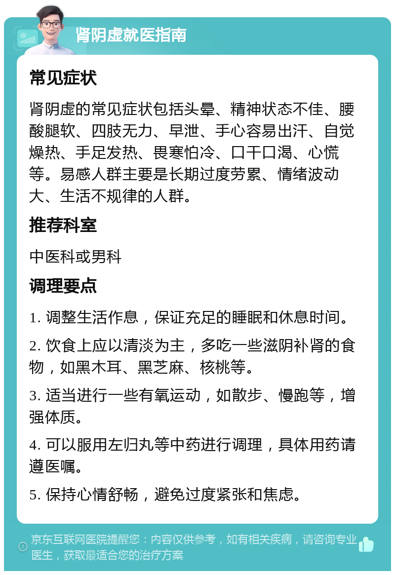 肾阴虚就医指南 常见症状 肾阴虚的常见症状包括头晕、精神状态不佳、腰酸腿软、四肢无力、早泄、手心容易出汗、自觉燥热、手足发热、畏寒怕冷、口干口渴、心慌等。易感人群主要是长期过度劳累、情绪波动大、生活不规律的人群。 推荐科室 中医科或男科 调理要点 1. 调整生活作息，保证充足的睡眠和休息时间。 2. 饮食上应以清淡为主，多吃一些滋阴补肾的食物，如黑木耳、黑芝麻、核桃等。 3. 适当进行一些有氧运动，如散步、慢跑等，增强体质。 4. 可以服用左归丸等中药进行调理，具体用药请遵医嘱。 5. 保持心情舒畅，避免过度紧张和焦虑。