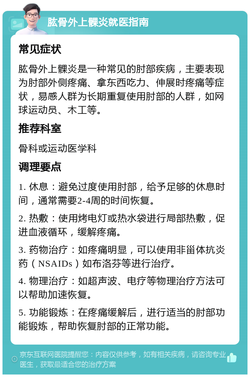 肱骨外上髁炎就医指南 常见症状 肱骨外上髁炎是一种常见的肘部疾病，主要表现为肘部外侧疼痛、拿东西吃力、伸展时疼痛等症状，易感人群为长期重复使用肘部的人群，如网球运动员、木工等。 推荐科室 骨科或运动医学科 调理要点 1. 休息：避免过度使用肘部，给予足够的休息时间，通常需要2-4周的时间恢复。 2. 热敷：使用烤电灯或热水袋进行局部热敷，促进血液循环，缓解疼痛。 3. 药物治疗：如疼痛明显，可以使用非甾体抗炎药（NSAIDs）如布洛芬等进行治疗。 4. 物理治疗：如超声波、电疗等物理治疗方法可以帮助加速恢复。 5. 功能锻炼：在疼痛缓解后，进行适当的肘部功能锻炼，帮助恢复肘部的正常功能。