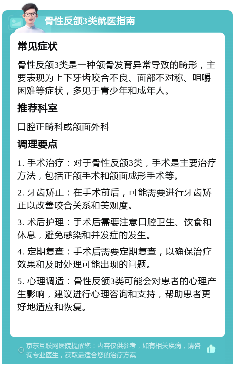 骨性反颌3类就医指南 常见症状 骨性反颌3类是一种颌骨发育异常导致的畸形，主要表现为上下牙齿咬合不良、面部不对称、咀嚼困难等症状，多见于青少年和成年人。 推荐科室 口腔正畸科或颌面外科 调理要点 1. 手术治疗：对于骨性反颌3类，手术是主要治疗方法，包括正颌手术和颌面成形手术等。 2. 牙齿矫正：在手术前后，可能需要进行牙齿矫正以改善咬合关系和美观度。 3. 术后护理：手术后需要注意口腔卫生、饮食和休息，避免感染和并发症的发生。 4. 定期复查：手术后需要定期复查，以确保治疗效果和及时处理可能出现的问题。 5. 心理调适：骨性反颌3类可能会对患者的心理产生影响，建议进行心理咨询和支持，帮助患者更好地适应和恢复。