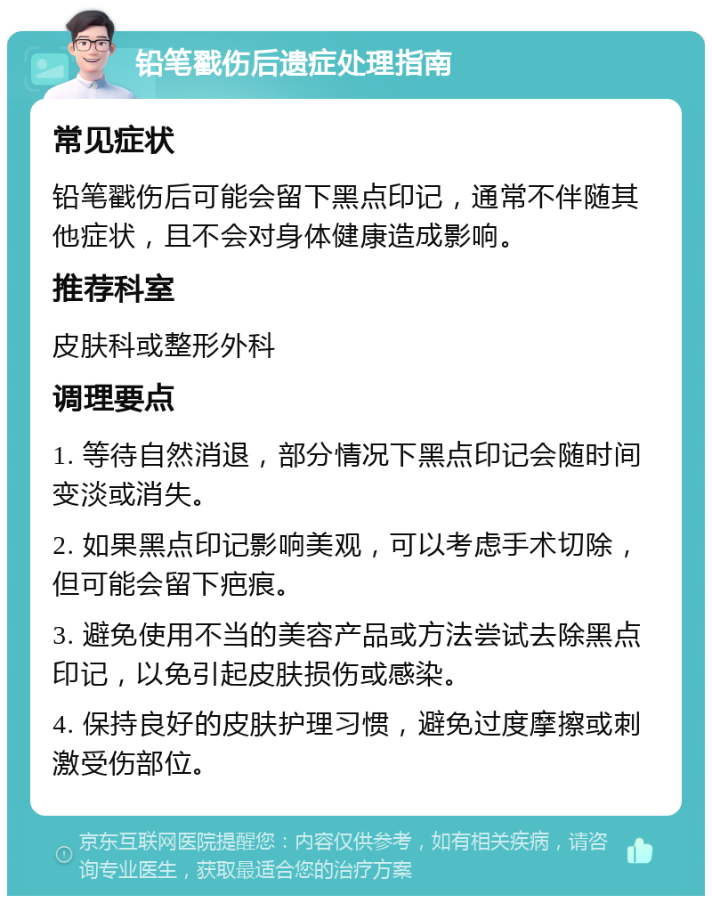 铅笔戳伤后遗症处理指南 常见症状 铅笔戳伤后可能会留下黑点印记，通常不伴随其他症状，且不会对身体健康造成影响。 推荐科室 皮肤科或整形外科 调理要点 1. 等待自然消退，部分情况下黑点印记会随时间变淡或消失。 2. 如果黑点印记影响美观，可以考虑手术切除，但可能会留下疤痕。 3. 避免使用不当的美容产品或方法尝试去除黑点印记，以免引起皮肤损伤或感染。 4. 保持良好的皮肤护理习惯，避免过度摩擦或刺激受伤部位。