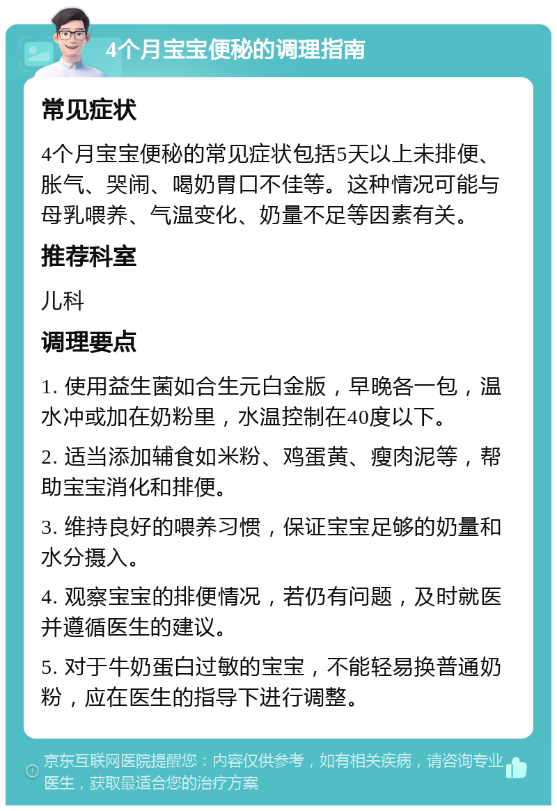 4个月宝宝便秘的调理指南 常见症状 4个月宝宝便秘的常见症状包括5天以上未排便、胀气、哭闹、喝奶胃口不佳等。这种情况可能与母乳喂养、气温变化、奶量不足等因素有关。 推荐科室 儿科 调理要点 1. 使用益生菌如合生元白金版，早晚各一包，温水冲或加在奶粉里，水温控制在40度以下。 2. 适当添加辅食如米粉、鸡蛋黄、瘦肉泥等，帮助宝宝消化和排便。 3. 维持良好的喂养习惯，保证宝宝足够的奶量和水分摄入。 4. 观察宝宝的排便情况，若仍有问题，及时就医并遵循医生的建议。 5. 对于牛奶蛋白过敏的宝宝，不能轻易换普通奶粉，应在医生的指导下进行调整。