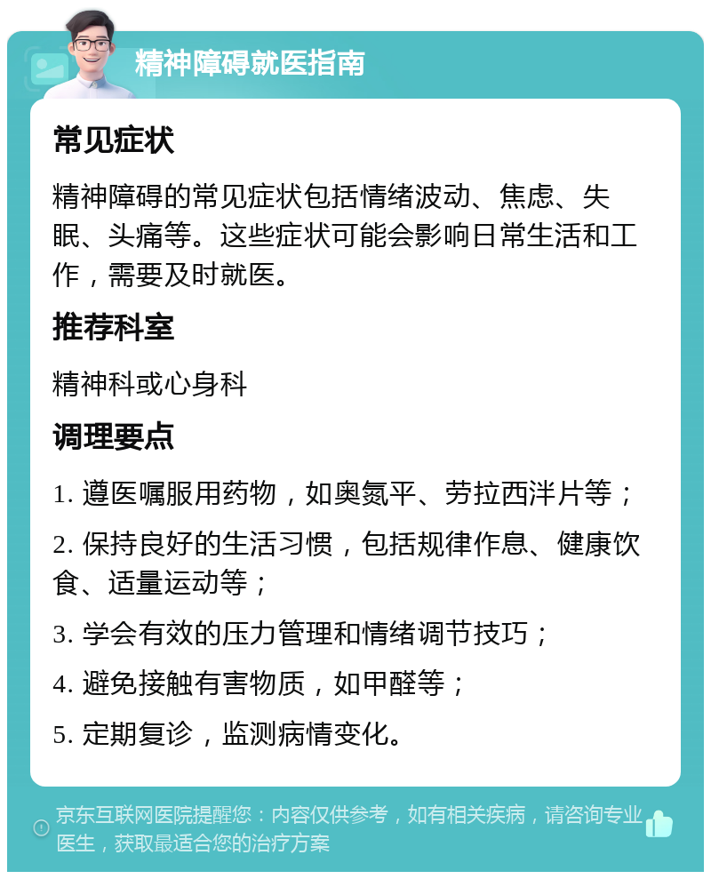 精神障碍就医指南 常见症状 精神障碍的常见症状包括情绪波动、焦虑、失眠、头痛等。这些症状可能会影响日常生活和工作，需要及时就医。 推荐科室 精神科或心身科 调理要点 1. 遵医嘱服用药物，如奥氮平、劳拉西泮片等； 2. 保持良好的生活习惯，包括规律作息、健康饮食、适量运动等； 3. 学会有效的压力管理和情绪调节技巧； 4. 避免接触有害物质，如甲醛等； 5. 定期复诊，监测病情变化。