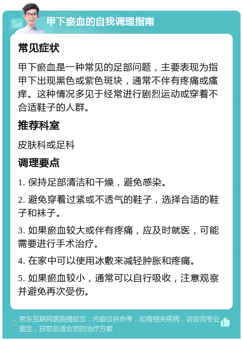 甲下瘀血的自我调理指南 常见症状 甲下瘀血是一种常见的足部问题，主要表现为指甲下出现黑色或紫色斑块，通常不伴有疼痛或瘙痒。这种情况多见于经常进行剧烈运动或穿着不合适鞋子的人群。 推荐科室 皮肤科或足科 调理要点 1. 保持足部清洁和干燥，避免感染。 2. 避免穿着过紧或不透气的鞋子，选择合适的鞋子和袜子。 3. 如果瘀血较大或伴有疼痛，应及时就医，可能需要进行手术治疗。 4. 在家中可以使用冰敷来减轻肿胀和疼痛。 5. 如果瘀血较小，通常可以自行吸收，注意观察并避免再次受伤。