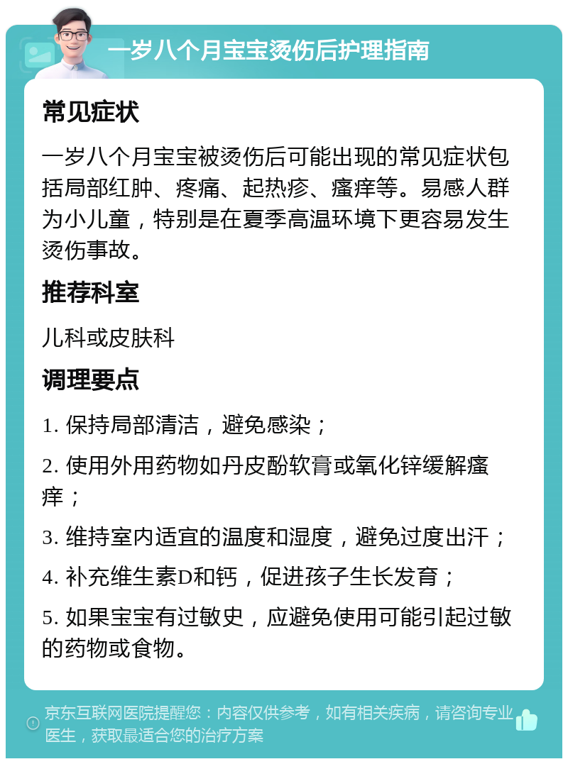 一岁八个月宝宝烫伤后护理指南 常见症状 一岁八个月宝宝被烫伤后可能出现的常见症状包括局部红肿、疼痛、起热疹、瘙痒等。易感人群为小儿童，特别是在夏季高温环境下更容易发生烫伤事故。 推荐科室 儿科或皮肤科 调理要点 1. 保持局部清洁，避免感染； 2. 使用外用药物如丹皮酚软膏或氧化锌缓解瘙痒； 3. 维持室内适宜的温度和湿度，避免过度出汗； 4. 补充维生素D和钙，促进孩子生长发育； 5. 如果宝宝有过敏史，应避免使用可能引起过敏的药物或食物。