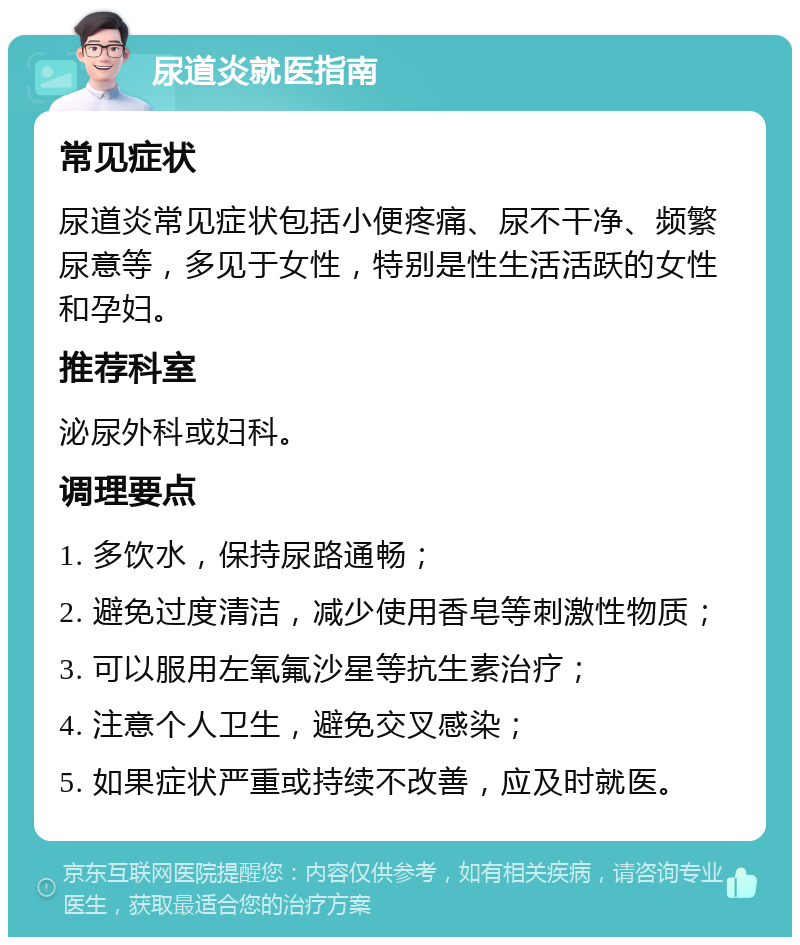 尿道炎就医指南 常见症状 尿道炎常见症状包括小便疼痛、尿不干净、频繁尿意等，多见于女性，特别是性生活活跃的女性和孕妇。 推荐科室 泌尿外科或妇科。 调理要点 1. 多饮水，保持尿路通畅； 2. 避免过度清洁，减少使用香皂等刺激性物质； 3. 可以服用左氧氟沙星等抗生素治疗； 4. 注意个人卫生，避免交叉感染； 5. 如果症状严重或持续不改善，应及时就医。