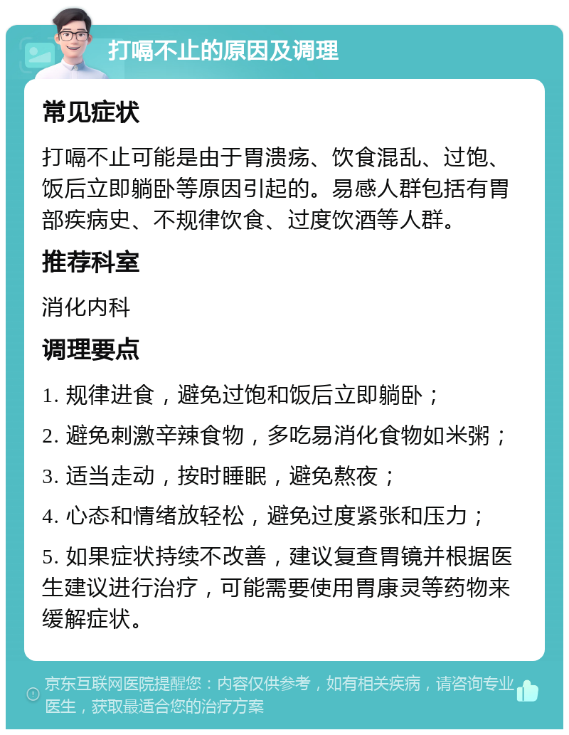 打嗝不止的原因及调理 常见症状 打嗝不止可能是由于胃溃疡、饮食混乱、过饱、饭后立即躺卧等原因引起的。易感人群包括有胃部疾病史、不规律饮食、过度饮酒等人群。 推荐科室 消化内科 调理要点 1. 规律进食，避免过饱和饭后立即躺卧； 2. 避免刺激辛辣食物，多吃易消化食物如米粥； 3. 适当走动，按时睡眠，避免熬夜； 4. 心态和情绪放轻松，避免过度紧张和压力； 5. 如果症状持续不改善，建议复查胃镜并根据医生建议进行治疗，可能需要使用胃康灵等药物来缓解症状。