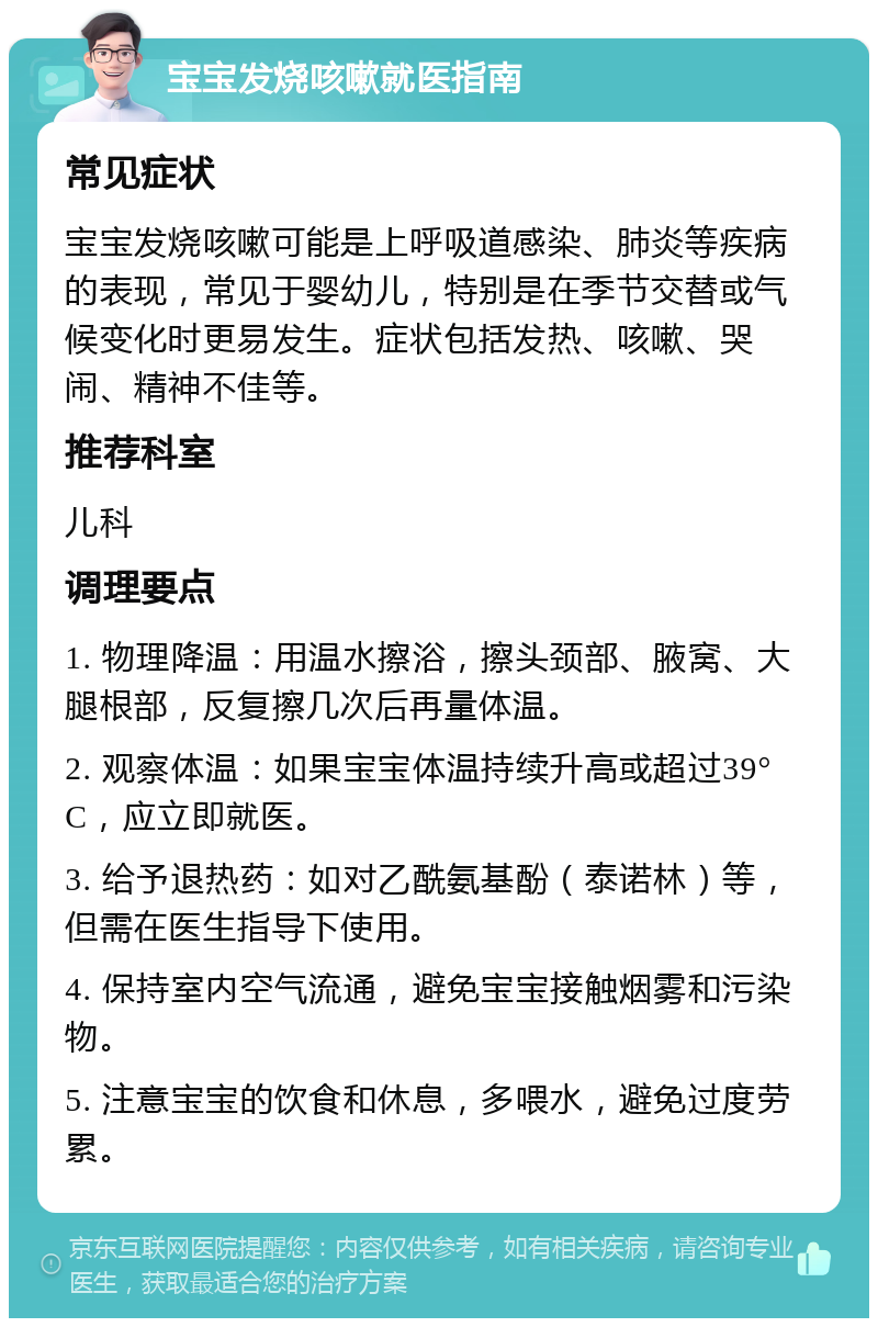 宝宝发烧咳嗽就医指南 常见症状 宝宝发烧咳嗽可能是上呼吸道感染、肺炎等疾病的表现，常见于婴幼儿，特别是在季节交替或气候变化时更易发生。症状包括发热、咳嗽、哭闹、精神不佳等。 推荐科室 儿科 调理要点 1. 物理降温：用温水擦浴，擦头颈部、腋窝、大腿根部，反复擦几次后再量体温。 2. 观察体温：如果宝宝体温持续升高或超过39°C，应立即就医。 3. 给予退热药：如对乙酰氨基酚（泰诺林）等，但需在医生指导下使用。 4. 保持室内空气流通，避免宝宝接触烟雾和污染物。 5. 注意宝宝的饮食和休息，多喂水，避免过度劳累。