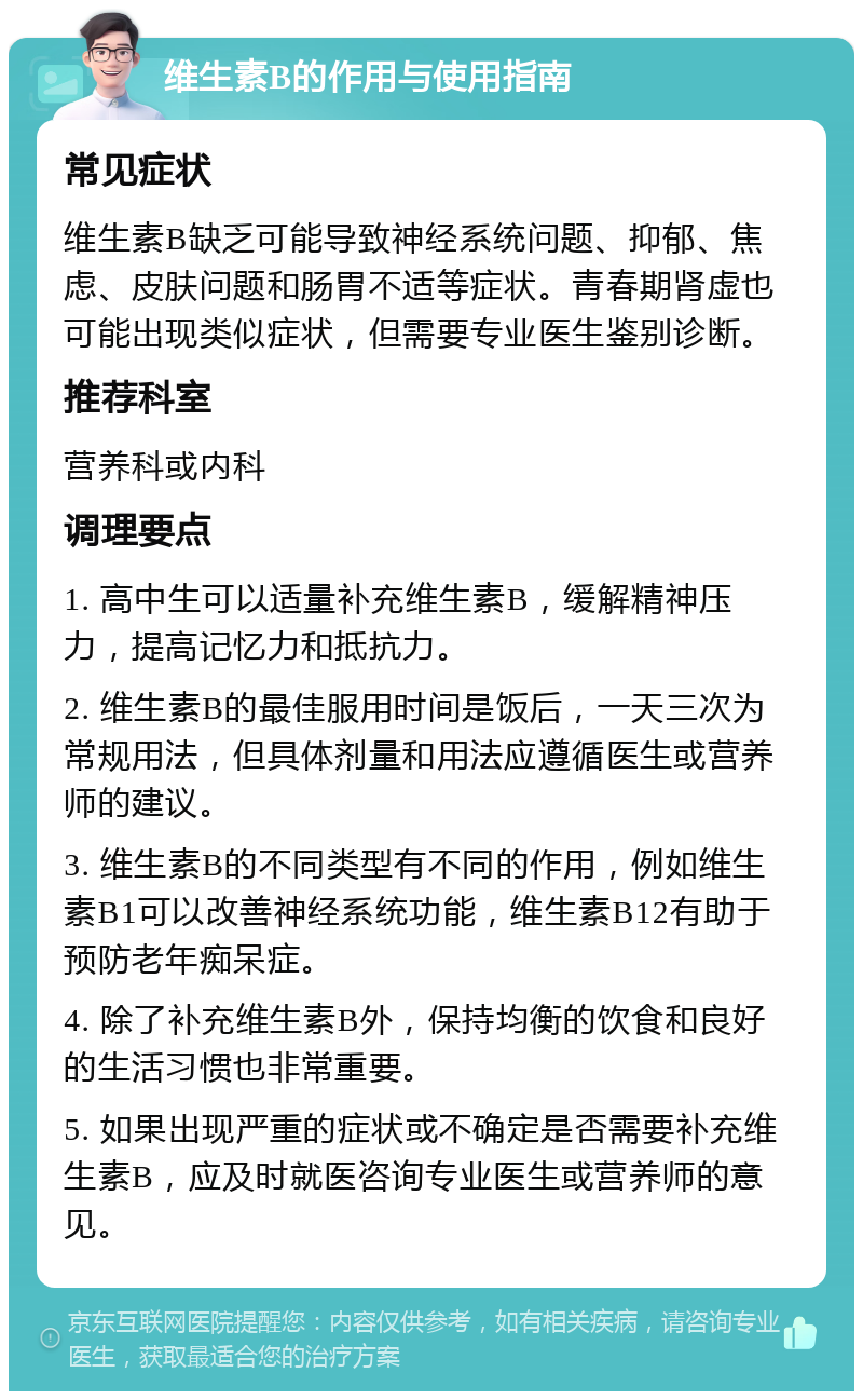 维生素B的作用与使用指南 常见症状 维生素B缺乏可能导致神经系统问题、抑郁、焦虑、皮肤问题和肠胃不适等症状。青春期肾虚也可能出现类似症状，但需要专业医生鉴别诊断。 推荐科室 营养科或内科 调理要点 1. 高中生可以适量补充维生素B，缓解精神压力，提高记忆力和抵抗力。 2. 维生素B的最佳服用时间是饭后，一天三次为常规用法，但具体剂量和用法应遵循医生或营养师的建议。 3. 维生素B的不同类型有不同的作用，例如维生素B1可以改善神经系统功能，维生素B12有助于预防老年痴呆症。 4. 除了补充维生素B外，保持均衡的饮食和良好的生活习惯也非常重要。 5. 如果出现严重的症状或不确定是否需要补充维生素B，应及时就医咨询专业医生或营养师的意见。