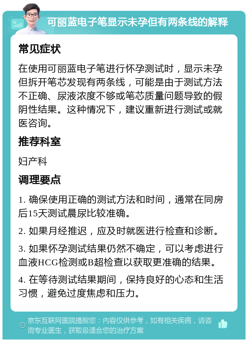 可丽蓝电子笔显示未孕但有两条线的解释 常见症状 在使用可丽蓝电子笔进行怀孕测试时，显示未孕但拆开笔芯发现有两条线，可能是由于测试方法不正确、尿液浓度不够或笔芯质量问题导致的假阴性结果。这种情况下，建议重新进行测试或就医咨询。 推荐科室 妇产科 调理要点 1. 确保使用正确的测试方法和时间，通常在同房后15天测试晨尿比较准确。 2. 如果月经推迟，应及时就医进行检查和诊断。 3. 如果怀孕测试结果仍然不确定，可以考虑进行血液HCG检测或B超检查以获取更准确的结果。 4. 在等待测试结果期间，保持良好的心态和生活习惯，避免过度焦虑和压力。