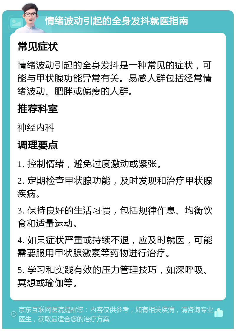 情绪波动引起的全身发抖就医指南 常见症状 情绪波动引起的全身发抖是一种常见的症状，可能与甲状腺功能异常有关。易感人群包括经常情绪波动、肥胖或偏瘦的人群。 推荐科室 神经内科 调理要点 1. 控制情绪，避免过度激动或紧张。 2. 定期检查甲状腺功能，及时发现和治疗甲状腺疾病。 3. 保持良好的生活习惯，包括规律作息、均衡饮食和适量运动。 4. 如果症状严重或持续不退，应及时就医，可能需要服用甲状腺激素等药物进行治疗。 5. 学习和实践有效的压力管理技巧，如深呼吸、冥想或瑜伽等。