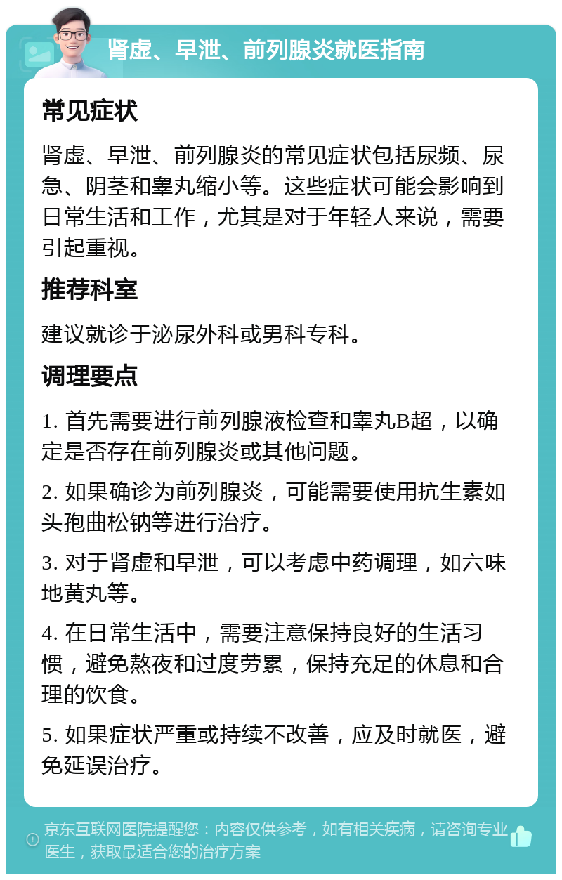 肾虚、早泄、前列腺炎就医指南 常见症状 肾虚、早泄、前列腺炎的常见症状包括尿频、尿急、阴茎和睾丸缩小等。这些症状可能会影响到日常生活和工作，尤其是对于年轻人来说，需要引起重视。 推荐科室 建议就诊于泌尿外科或男科专科。 调理要点 1. 首先需要进行前列腺液检查和睾丸B超，以确定是否存在前列腺炎或其他问题。 2. 如果确诊为前列腺炎，可能需要使用抗生素如头孢曲松钠等进行治疗。 3. 对于肾虚和早泄，可以考虑中药调理，如六味地黄丸等。 4. 在日常生活中，需要注意保持良好的生活习惯，避免熬夜和过度劳累，保持充足的休息和合理的饮食。 5. 如果症状严重或持续不改善，应及时就医，避免延误治疗。