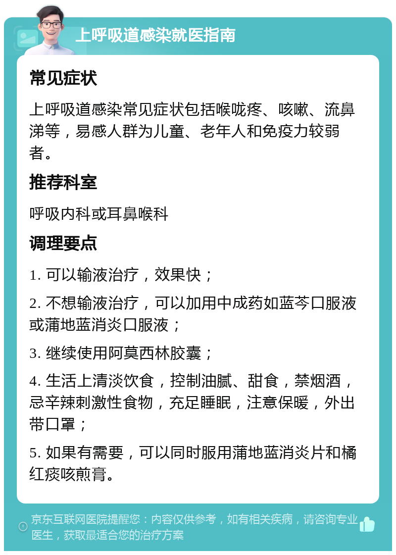 上呼吸道感染就医指南 常见症状 上呼吸道感染常见症状包括喉咙疼、咳嗽、流鼻涕等，易感人群为儿童、老年人和免疫力较弱者。 推荐科室 呼吸内科或耳鼻喉科 调理要点 1. 可以输液治疗，效果快； 2. 不想输液治疗，可以加用中成药如蓝芩口服液或蒲地蓝消炎口服液； 3. 继续使用阿莫西林胶囊； 4. 生活上清淡饮食，控制油腻、甜食，禁烟酒，忌辛辣刺激性食物，充足睡眠，注意保暖，外出带口罩； 5. 如果有需要，可以同时服用蒲地蓝消炎片和橘红痰咳煎膏。