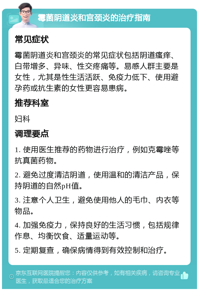 霉菌阴道炎和宫颈炎的治疗指南 常见症状 霉菌阴道炎和宫颈炎的常见症状包括阴道瘙痒、白带增多、异味、性交疼痛等。易感人群主要是女性，尤其是性生活活跃、免疫力低下、使用避孕药或抗生素的女性更容易患病。 推荐科室 妇科 调理要点 1. 使用医生推荐的药物进行治疗，例如克霉唑等抗真菌药物。 2. 避免过度清洁阴道，使用温和的清洁产品，保持阴道的自然pH值。 3. 注意个人卫生，避免使用他人的毛巾、内衣等物品。 4. 加强免疫力，保持良好的生活习惯，包括规律作息、均衡饮食、适量运动等。 5. 定期复查，确保病情得到有效控制和治疗。