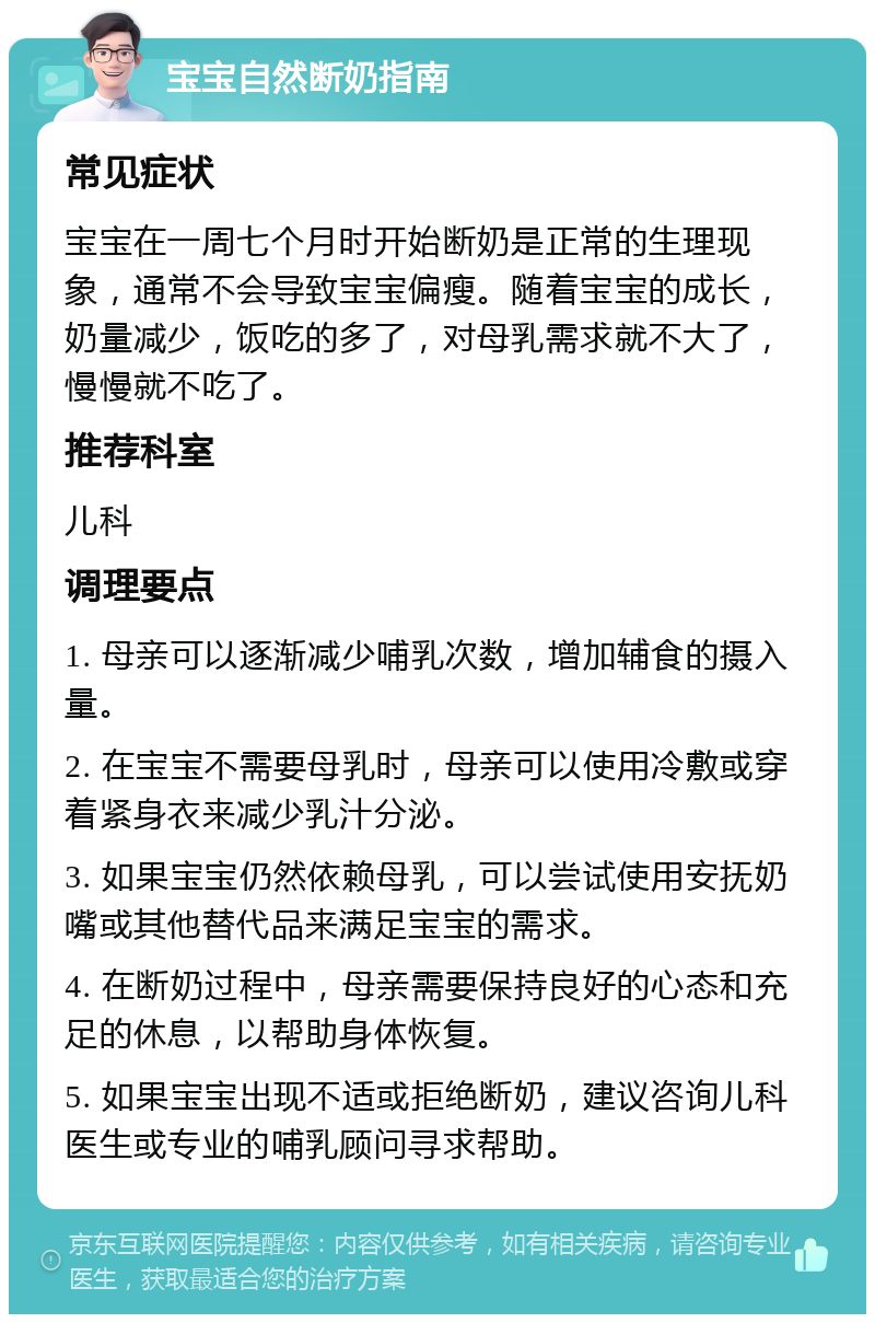 宝宝自然断奶指南 常见症状 宝宝在一周七个月时开始断奶是正常的生理现象，通常不会导致宝宝偏瘦。随着宝宝的成长，奶量减少，饭吃的多了，对母乳需求就不大了，慢慢就不吃了。 推荐科室 儿科 调理要点 1. 母亲可以逐渐减少哺乳次数，增加辅食的摄入量。 2. 在宝宝不需要母乳时，母亲可以使用冷敷或穿着紧身衣来减少乳汁分泌。 3. 如果宝宝仍然依赖母乳，可以尝试使用安抚奶嘴或其他替代品来满足宝宝的需求。 4. 在断奶过程中，母亲需要保持良好的心态和充足的休息，以帮助身体恢复。 5. 如果宝宝出现不适或拒绝断奶，建议咨询儿科医生或专业的哺乳顾问寻求帮助。