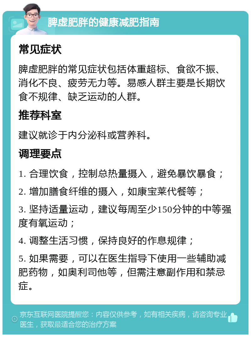 脾虚肥胖的健康减肥指南 常见症状 脾虚肥胖的常见症状包括体重超标、食欲不振、消化不良、疲劳无力等。易感人群主要是长期饮食不规律、缺乏运动的人群。 推荐科室 建议就诊于内分泌科或营养科。 调理要点 1. 合理饮食，控制总热量摄入，避免暴饮暴食； 2. 增加膳食纤维的摄入，如康宝莱代餐等； 3. 坚持适量运动，建议每周至少150分钟的中等强度有氧运动； 4. 调整生活习惯，保持良好的作息规律； 5. 如果需要，可以在医生指导下使用一些辅助减肥药物，如奥利司他等，但需注意副作用和禁忌症。