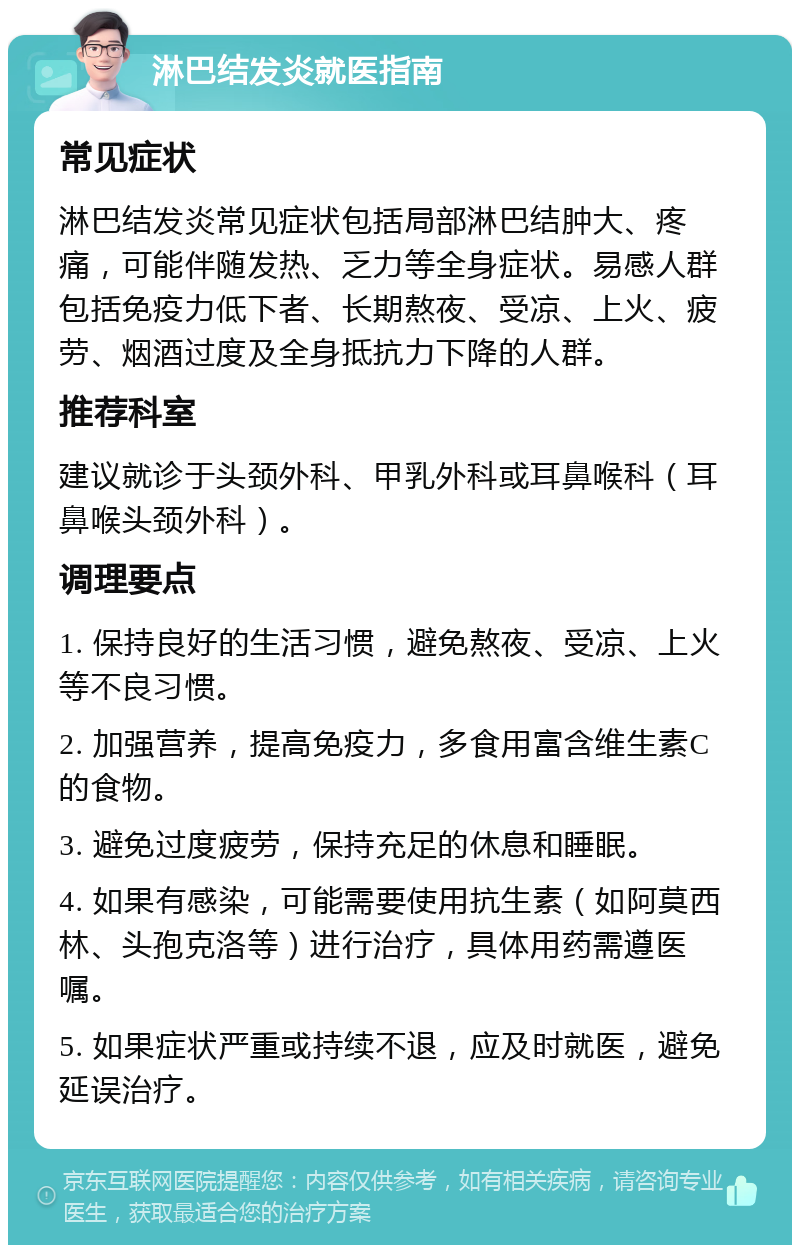 淋巴结发炎就医指南 常见症状 淋巴结发炎常见症状包括局部淋巴结肿大、疼痛，可能伴随发热、乏力等全身症状。易感人群包括免疫力低下者、长期熬夜、受凉、上火、疲劳、烟酒过度及全身抵抗力下降的人群。 推荐科室 建议就诊于头颈外科、甲乳外科或耳鼻喉科（耳鼻喉头颈外科）。 调理要点 1. 保持良好的生活习惯，避免熬夜、受凉、上火等不良习惯。 2. 加强营养，提高免疫力，多食用富含维生素C的食物。 3. 避免过度疲劳，保持充足的休息和睡眠。 4. 如果有感染，可能需要使用抗生素（如阿莫西林、头孢克洛等）进行治疗，具体用药需遵医嘱。 5. 如果症状严重或持续不退，应及时就医，避免延误治疗。