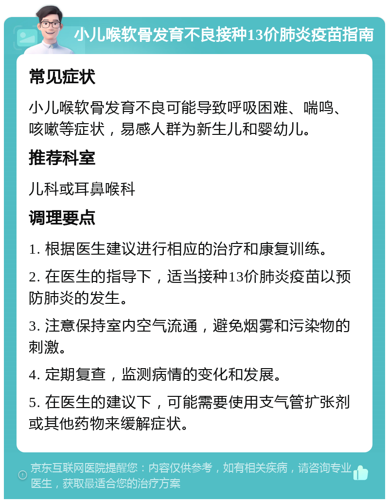 小儿喉软骨发育不良接种13价肺炎疫苗指南 常见症状 小儿喉软骨发育不良可能导致呼吸困难、喘鸣、咳嗽等症状，易感人群为新生儿和婴幼儿。 推荐科室 儿科或耳鼻喉科 调理要点 1. 根据医生建议进行相应的治疗和康复训练。 2. 在医生的指导下，适当接种13价肺炎疫苗以预防肺炎的发生。 3. 注意保持室内空气流通，避免烟雾和污染物的刺激。 4. 定期复查，监测病情的变化和发展。 5. 在医生的建议下，可能需要使用支气管扩张剂或其他药物来缓解症状。