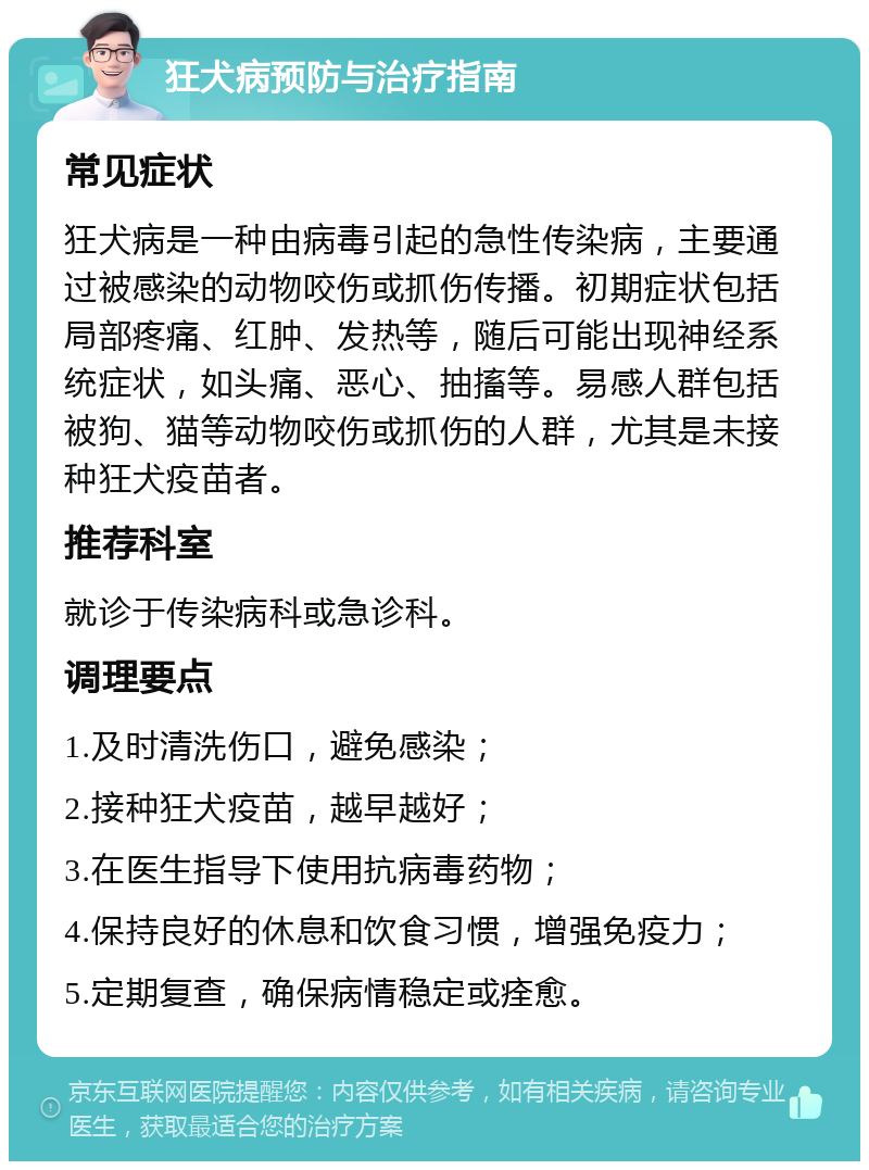 狂犬病预防与治疗指南 常见症状 狂犬病是一种由病毒引起的急性传染病，主要通过被感染的动物咬伤或抓伤传播。初期症状包括局部疼痛、红肿、发热等，随后可能出现神经系统症状，如头痛、恶心、抽搐等。易感人群包括被狗、猫等动物咬伤或抓伤的人群，尤其是未接种狂犬疫苗者。 推荐科室 就诊于传染病科或急诊科。 调理要点 1.及时清洗伤口，避免感染； 2.接种狂犬疫苗，越早越好； 3.在医生指导下使用抗病毒药物； 4.保持良好的休息和饮食习惯，增强免疫力； 5.定期复查，确保病情稳定或痊愈。