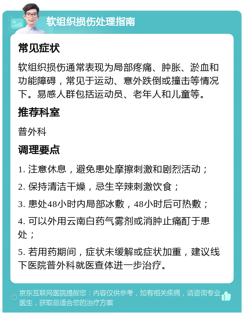 软组织损伤处理指南 常见症状 软组织损伤通常表现为局部疼痛、肿胀、淤血和功能障碍，常见于运动、意外跌倒或撞击等情况下。易感人群包括运动员、老年人和儿童等。 推荐科室 普外科 调理要点 1. 注意休息，避免患处摩擦刺激和剧烈活动； 2. 保持清洁干燥，忌生辛辣刺激饮食； 3. 患处48小时内局部冰敷，48小时后可热敷； 4. 可以外用云南白药气雾剂或消肿止痛酊于患处； 5. 若用药期间，症状未缓解或症状加重，建议线下医院普外科就医查体进一步治疗。