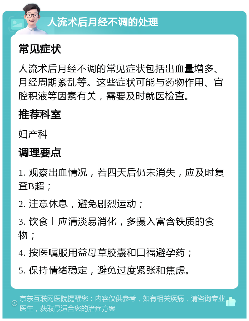 人流术后月经不调的处理 常见症状 人流术后月经不调的常见症状包括出血量增多、月经周期紊乱等。这些症状可能与药物作用、宫腔积液等因素有关，需要及时就医检查。 推荐科室 妇产科 调理要点 1. 观察出血情况，若四天后仍未消失，应及时复查B超； 2. 注意休息，避免剧烈运动； 3. 饮食上应清淡易消化，多摄入富含铁质的食物； 4. 按医嘱服用益母草胶囊和口福避孕药； 5. 保持情绪稳定，避免过度紧张和焦虑。