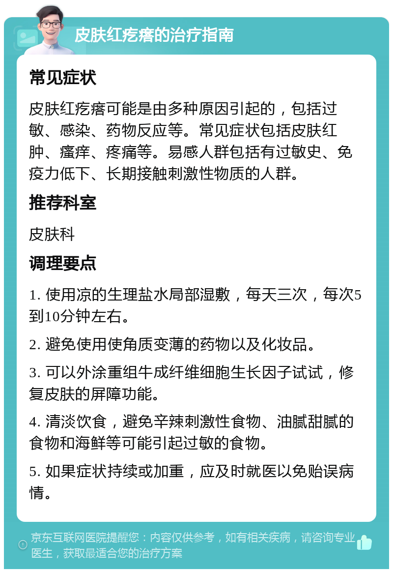 皮肤红疙瘩的治疗指南 常见症状 皮肤红疙瘩可能是由多种原因引起的，包括过敏、感染、药物反应等。常见症状包括皮肤红肿、瘙痒、疼痛等。易感人群包括有过敏史、免疫力低下、长期接触刺激性物质的人群。 推荐科室 皮肤科 调理要点 1. 使用凉的生理盐水局部湿敷，每天三次，每次5到10分钟左右。 2. 避免使用使角质变薄的药物以及化妆品。 3. 可以外涂重组牛成纤维细胞生长因子试试，修复皮肤的屏障功能。 4. 清淡饮食，避免辛辣刺激性食物、油腻甜腻的食物和海鲜等可能引起过敏的食物。 5. 如果症状持续或加重，应及时就医以免贻误病情。