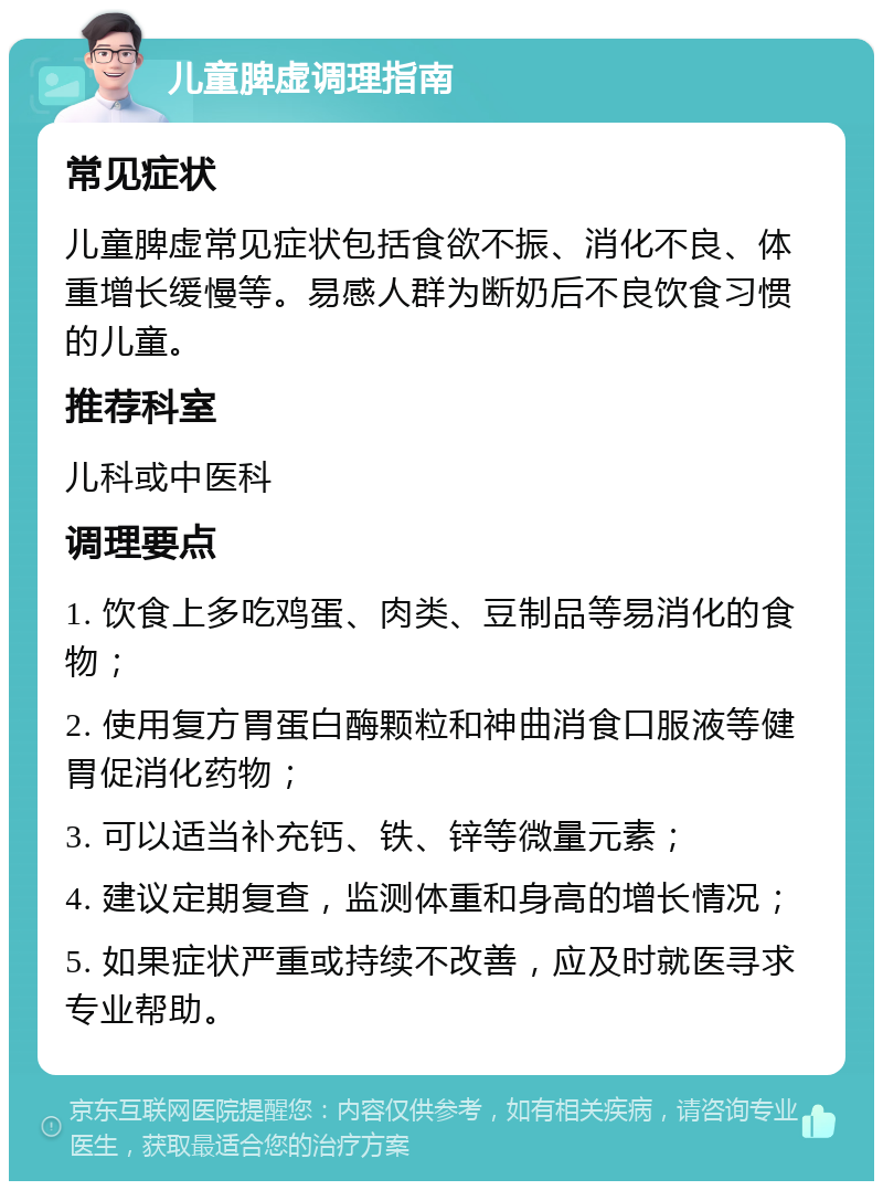 儿童脾虚调理指南 常见症状 儿童脾虚常见症状包括食欲不振、消化不良、体重增长缓慢等。易感人群为断奶后不良饮食习惯的儿童。 推荐科室 儿科或中医科 调理要点 1. 饮食上多吃鸡蛋、肉类、豆制品等易消化的食物； 2. 使用复方胃蛋白酶颗粒和神曲消食口服液等健胃促消化药物； 3. 可以适当补充钙、铁、锌等微量元素； 4. 建议定期复查，监测体重和身高的增长情况； 5. 如果症状严重或持续不改善，应及时就医寻求专业帮助。