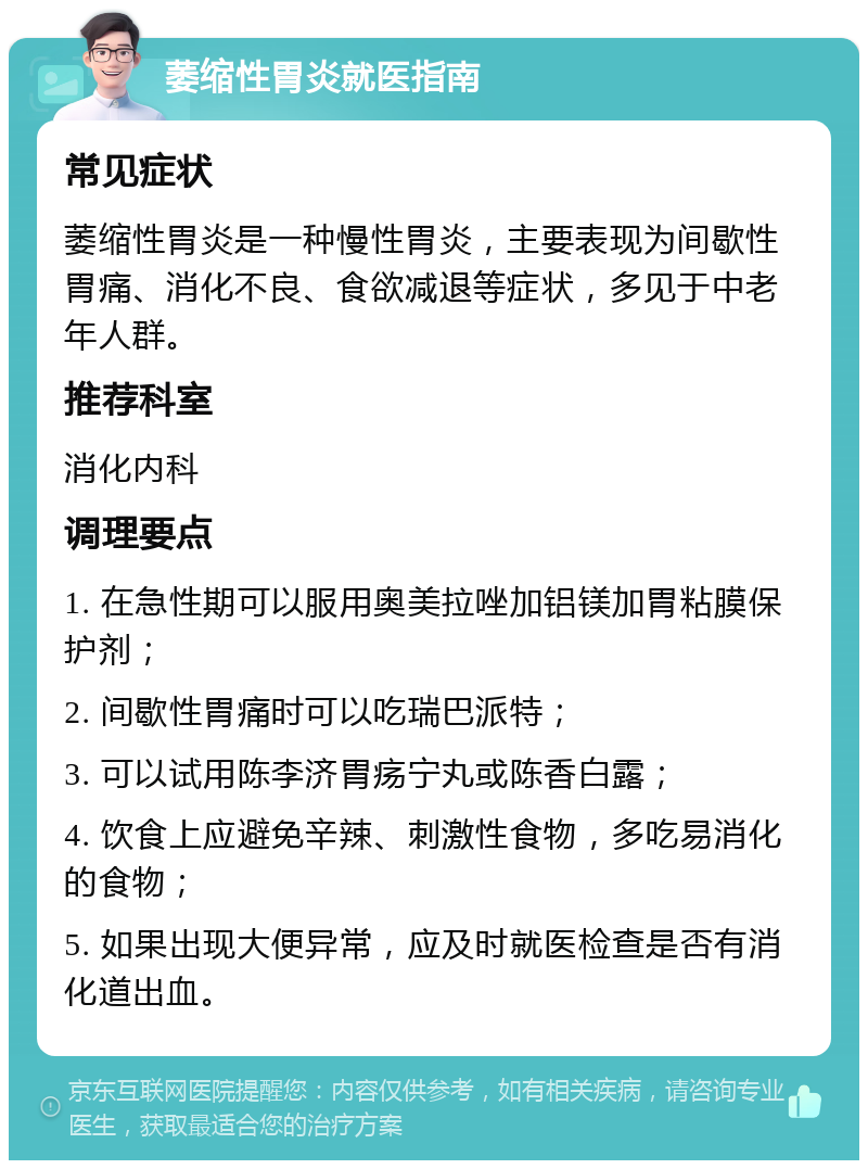 萎缩性胃炎就医指南 常见症状 萎缩性胃炎是一种慢性胃炎，主要表现为间歇性胃痛、消化不良、食欲减退等症状，多见于中老年人群。 推荐科室 消化内科 调理要点 1. 在急性期可以服用奥美拉唑加铝镁加胃粘膜保护剂； 2. 间歇性胃痛时可以吃瑞巴派特； 3. 可以试用陈李济胃疡宁丸或陈香白露； 4. 饮食上应避免辛辣、刺激性食物，多吃易消化的食物； 5. 如果出现大便异常，应及时就医检查是否有消化道出血。