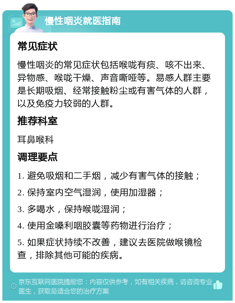 慢性咽炎就医指南 常见症状 慢性咽炎的常见症状包括喉咙有痰、咳不出来、异物感、喉咙干燥、声音嘶哑等。易感人群主要是长期吸烟、经常接触粉尘或有害气体的人群，以及免疫力较弱的人群。 推荐科室 耳鼻喉科 调理要点 1. 避免吸烟和二手烟，减少有害气体的接触； 2. 保持室内空气湿润，使用加湿器； 3. 多喝水，保持喉咙湿润； 4. 使用金嗓利咽胶囊等药物进行治疗； 5. 如果症状持续不改善，建议去医院做喉镜检查，排除其他可能的疾病。