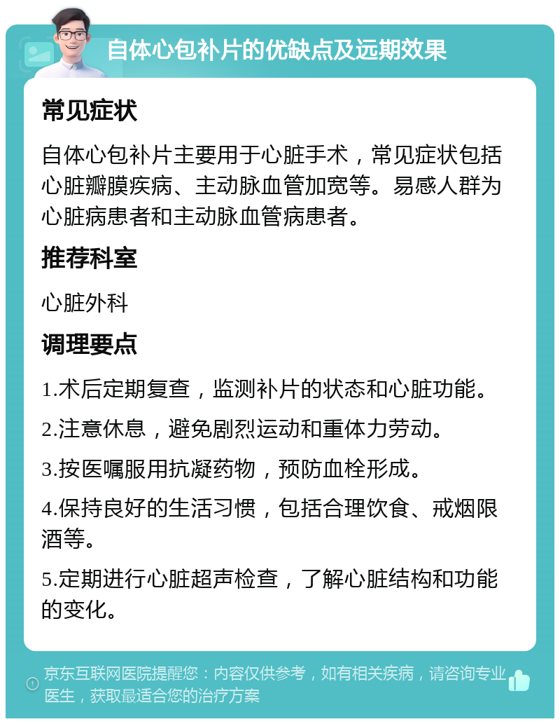 自体心包补片的优缺点及远期效果 常见症状 自体心包补片主要用于心脏手术，常见症状包括心脏瓣膜疾病、主动脉血管加宽等。易感人群为心脏病患者和主动脉血管病患者。 推荐科室 心脏外科 调理要点 1.术后定期复查，监测补片的状态和心脏功能。 2.注意休息，避免剧烈运动和重体力劳动。 3.按医嘱服用抗凝药物，预防血栓形成。 4.保持良好的生活习惯，包括合理饮食、戒烟限酒等。 5.定期进行心脏超声检查，了解心脏结构和功能的变化。