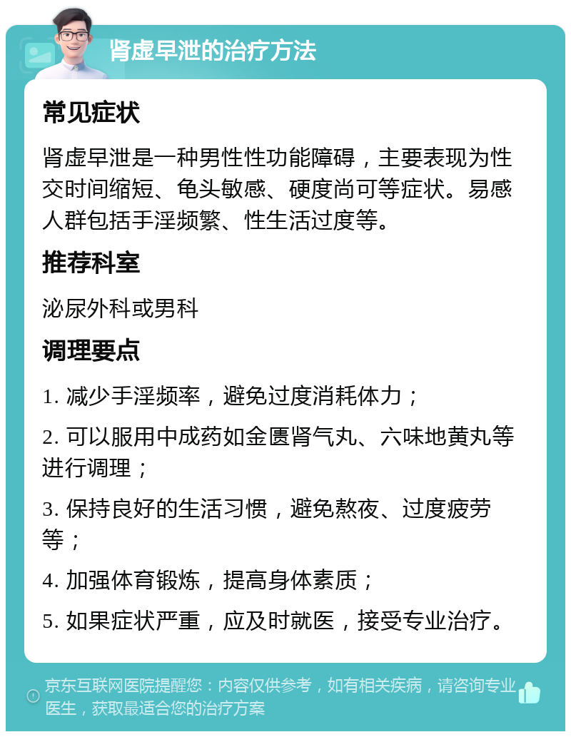 肾虚早泄的治疗方法 常见症状 肾虚早泄是一种男性性功能障碍，主要表现为性交时间缩短、龟头敏感、硬度尚可等症状。易感人群包括手淫频繁、性生活过度等。 推荐科室 泌尿外科或男科 调理要点 1. 减少手淫频率，避免过度消耗体力； 2. 可以服用中成药如金匮肾气丸、六味地黄丸等进行调理； 3. 保持良好的生活习惯，避免熬夜、过度疲劳等； 4. 加强体育锻炼，提高身体素质； 5. 如果症状严重，应及时就医，接受专业治疗。