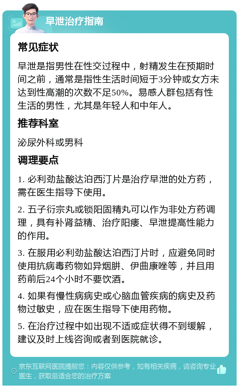 早泄治疗指南 常见症状 早泄是指男性在性交过程中，射精发生在预期时间之前，通常是指性生活时间短于3分钟或女方未达到性高潮的次数不足50%。易感人群包括有性生活的男性，尤其是年轻人和中年人。 推荐科室 泌尿外科或男科 调理要点 1. 必利劲盐酸达泊西汀片是治疗早泄的处方药，需在医生指导下使用。 2. 五子衍宗丸或锁阳固精丸可以作为非处方药调理，具有补肾益精、治疗阳痿、早泄提高性能力的作用。 3. 在服用必利劲盐酸达泊西汀片时，应避免同时使用抗病毒药物如异烟肼、伊曲康唑等，并且用药前后24个小时不要饮酒。 4. 如果有慢性病病史或心脑血管疾病的病史及药物过敏史，应在医生指导下使用药物。 5. 在治疗过程中如出现不适或症状得不到缓解，建议及时上线咨询或者到医院就诊。