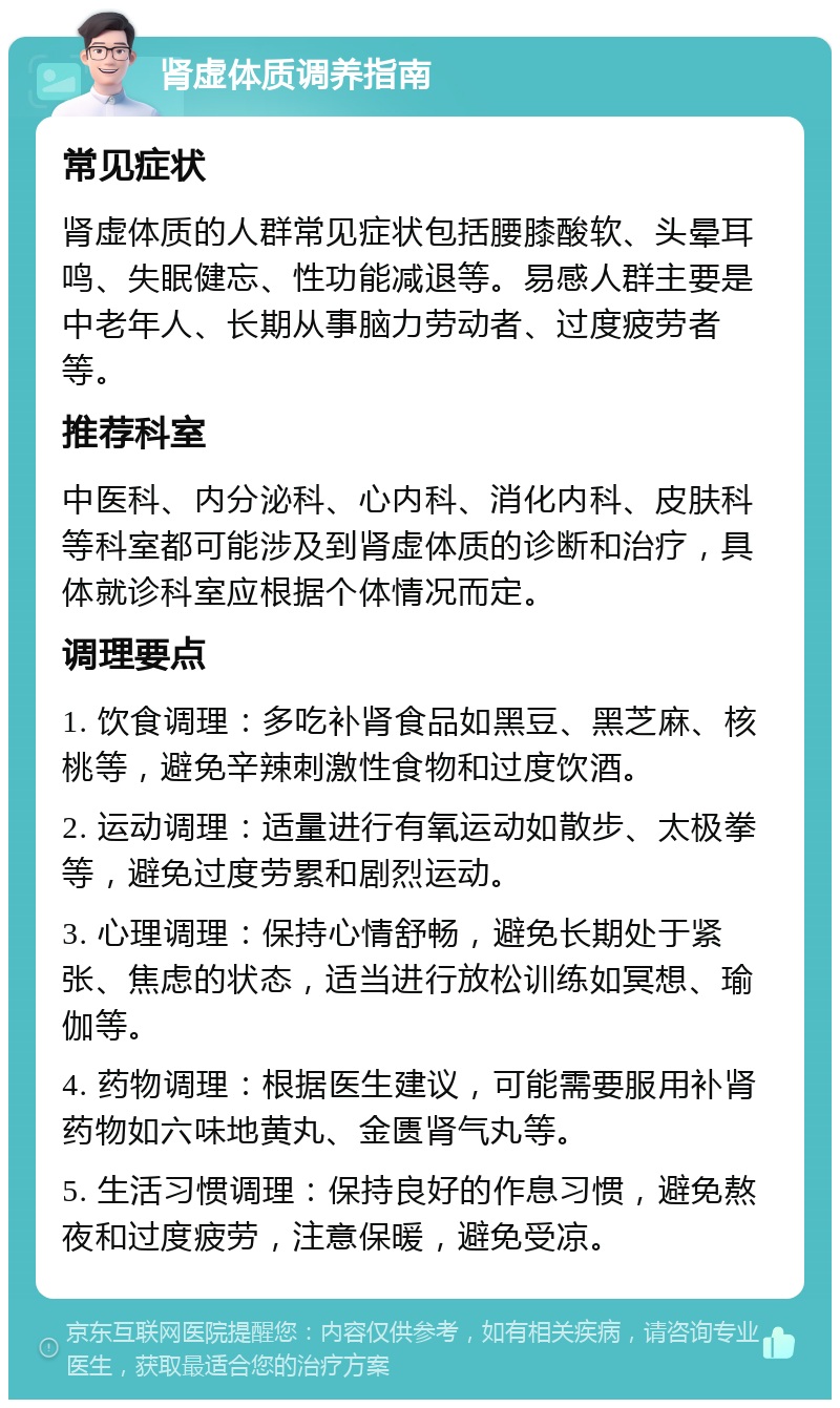 肾虚体质调养指南 常见症状 肾虚体质的人群常见症状包括腰膝酸软、头晕耳鸣、失眠健忘、性功能减退等。易感人群主要是中老年人、长期从事脑力劳动者、过度疲劳者等。 推荐科室 中医科、内分泌科、心内科、消化内科、皮肤科等科室都可能涉及到肾虚体质的诊断和治疗，具体就诊科室应根据个体情况而定。 调理要点 1. 饮食调理：多吃补肾食品如黑豆、黑芝麻、核桃等，避免辛辣刺激性食物和过度饮酒。 2. 运动调理：适量进行有氧运动如散步、太极拳等，避免过度劳累和剧烈运动。 3. 心理调理：保持心情舒畅，避免长期处于紧张、焦虑的状态，适当进行放松训练如冥想、瑜伽等。 4. 药物调理：根据医生建议，可能需要服用补肾药物如六味地黄丸、金匮肾气丸等。 5. 生活习惯调理：保持良好的作息习惯，避免熬夜和过度疲劳，注意保暖，避免受凉。