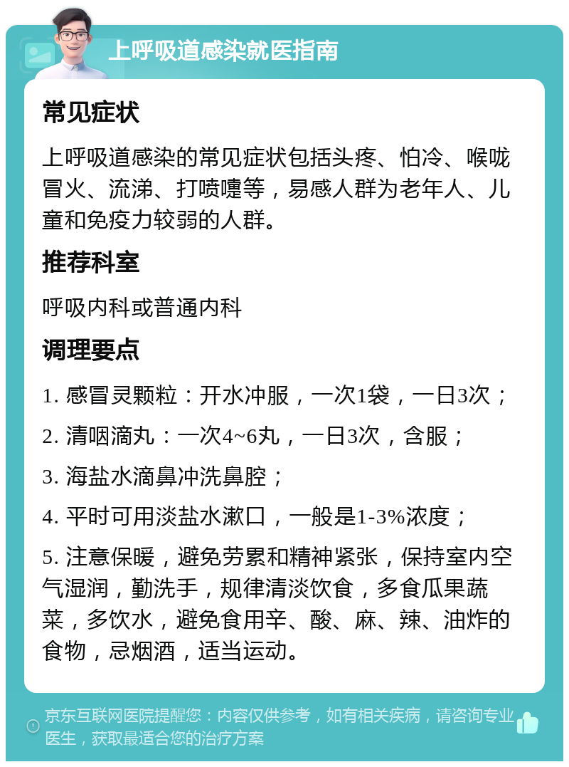 上呼吸道感染就医指南 常见症状 上呼吸道感染的常见症状包括头疼、怕冷、喉咙冒火、流涕、打喷嚏等，易感人群为老年人、儿童和免疫力较弱的人群。 推荐科室 呼吸内科或普通内科 调理要点 1. 感冒灵颗粒：开水冲服，一次1袋，一日3次； 2. 清咽滴丸：一次4~6丸，一日3次，含服； 3. 海盐水滴鼻冲洗鼻腔； 4. 平时可用淡盐水漱口，一般是1-3%浓度； 5. 注意保暖，避免劳累和精神紧张，保持室内空气湿润，勤洗手，规律清淡饮食，多食瓜果蔬菜，多饮水，避免食用辛、酸、麻、辣、油炸的食物，忌烟酒，适当运动。