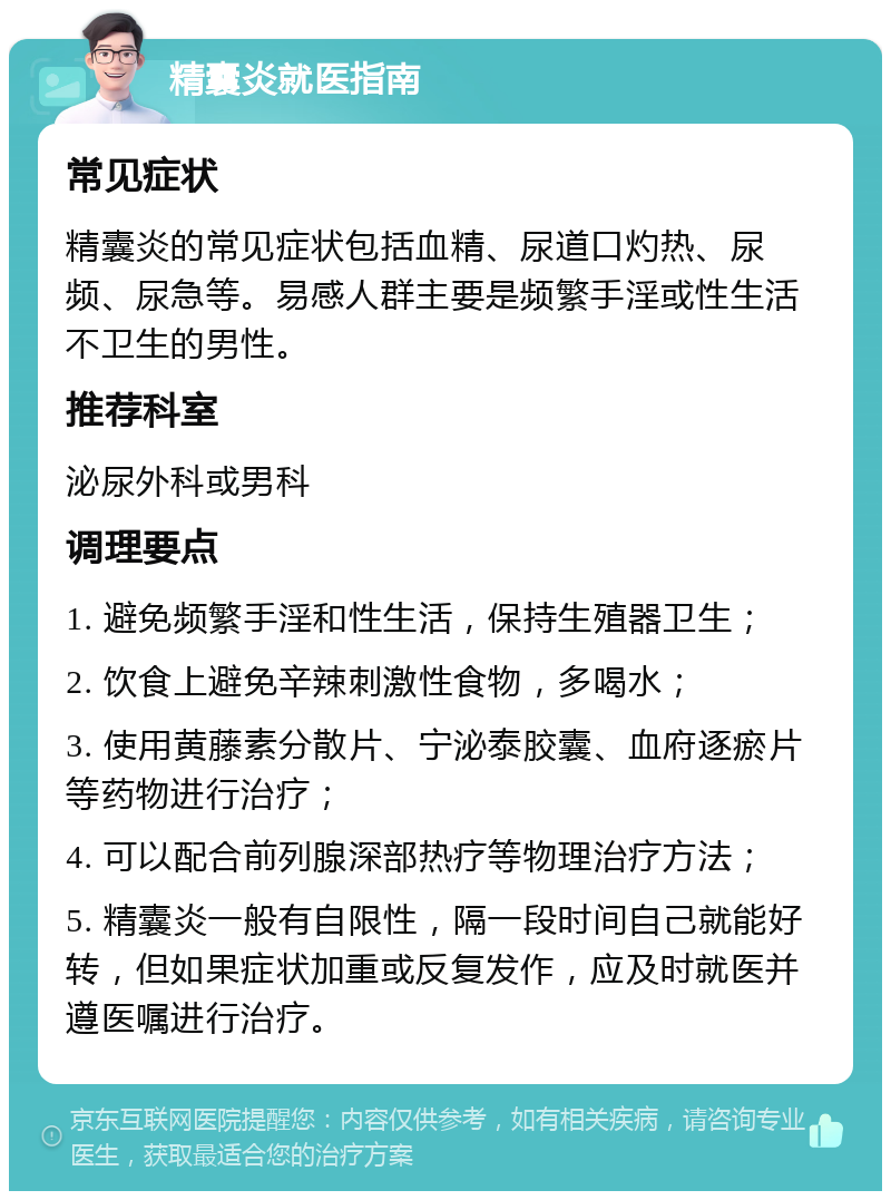 精囊炎就医指南 常见症状 精囊炎的常见症状包括血精、尿道口灼热、尿频、尿急等。易感人群主要是频繁手淫或性生活不卫生的男性。 推荐科室 泌尿外科或男科 调理要点 1. 避免频繁手淫和性生活，保持生殖器卫生； 2. 饮食上避免辛辣刺激性食物，多喝水； 3. 使用黄藤素分散片、宁泌泰胶囊、血府逐瘀片等药物进行治疗； 4. 可以配合前列腺深部热疗等物理治疗方法； 5. 精囊炎一般有自限性，隔一段时间自己就能好转，但如果症状加重或反复发作，应及时就医并遵医嘱进行治疗。