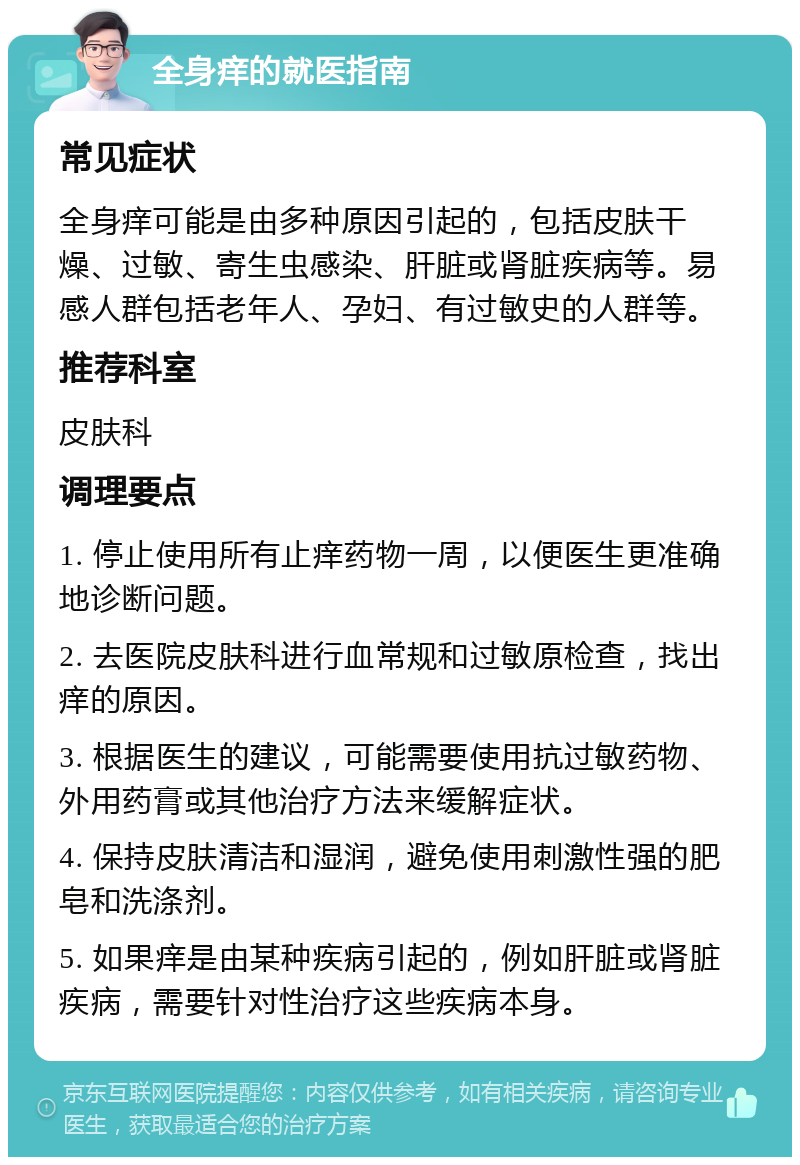 全身痒的就医指南 常见症状 全身痒可能是由多种原因引起的，包括皮肤干燥、过敏、寄生虫感染、肝脏或肾脏疾病等。易感人群包括老年人、孕妇、有过敏史的人群等。 推荐科室 皮肤科 调理要点 1. 停止使用所有止痒药物一周，以便医生更准确地诊断问题。 2. 去医院皮肤科进行血常规和过敏原检查，找出痒的原因。 3. 根据医生的建议，可能需要使用抗过敏药物、外用药膏或其他治疗方法来缓解症状。 4. 保持皮肤清洁和湿润，避免使用刺激性强的肥皂和洗涤剂。 5. 如果痒是由某种疾病引起的，例如肝脏或肾脏疾病，需要针对性治疗这些疾病本身。