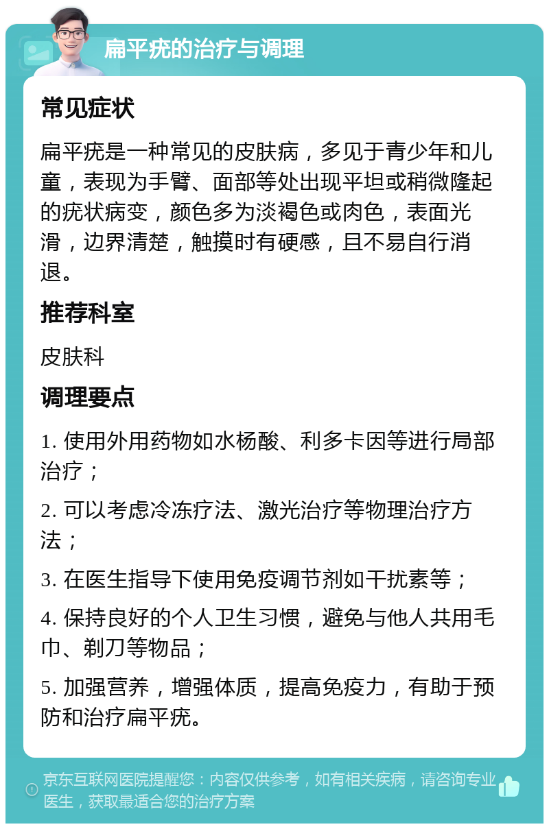 扁平疣的治疗与调理 常见症状 扁平疣是一种常见的皮肤病，多见于青少年和儿童，表现为手臂、面部等处出现平坦或稍微隆起的疣状病变，颜色多为淡褐色或肉色，表面光滑，边界清楚，触摸时有硬感，且不易自行消退。 推荐科室 皮肤科 调理要点 1. 使用外用药物如水杨酸、利多卡因等进行局部治疗； 2. 可以考虑冷冻疗法、激光治疗等物理治疗方法； 3. 在医生指导下使用免疫调节剂如干扰素等； 4. 保持良好的个人卫生习惯，避免与他人共用毛巾、剃刀等物品； 5. 加强营养，增强体质，提高免疫力，有助于预防和治疗扁平疣。