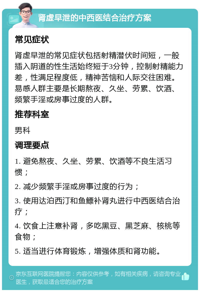 肾虚早泄的中西医结合治疗方案 常见症状 肾虚早泄的常见症状包括射精潜伏时间短，一般插入阴道的性生活始终短于3分钟，控制射精能力差，性满足程度低，精神苦恼和人际交往困难。易感人群主要是长期熬夜、久坐、劳累、饮酒、频繁手淫或房事过度的人群。 推荐科室 男科 调理要点 1. 避免熬夜、久坐、劳累、饮酒等不良生活习惯； 2. 减少频繁手淫或房事过度的行为； 3. 使用达泊西汀和鱼鳔补肾丸进行中西医结合治疗； 4. 饮食上注意补肾，多吃黑豆、黑芝麻、核桃等食物； 5. 适当进行体育锻炼，增强体质和肾功能。