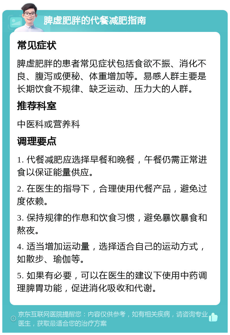 脾虚肥胖的代餐减肥指南 常见症状 脾虚肥胖的患者常见症状包括食欲不振、消化不良、腹泻或便秘、体重增加等。易感人群主要是长期饮食不规律、缺乏运动、压力大的人群。 推荐科室 中医科或营养科 调理要点 1. 代餐减肥应选择早餐和晚餐，午餐仍需正常进食以保证能量供应。 2. 在医生的指导下，合理使用代餐产品，避免过度依赖。 3. 保持规律的作息和饮食习惯，避免暴饮暴食和熬夜。 4. 适当增加运动量，选择适合自己的运动方式，如散步、瑜伽等。 5. 如果有必要，可以在医生的建议下使用中药调理脾胃功能，促进消化吸收和代谢。