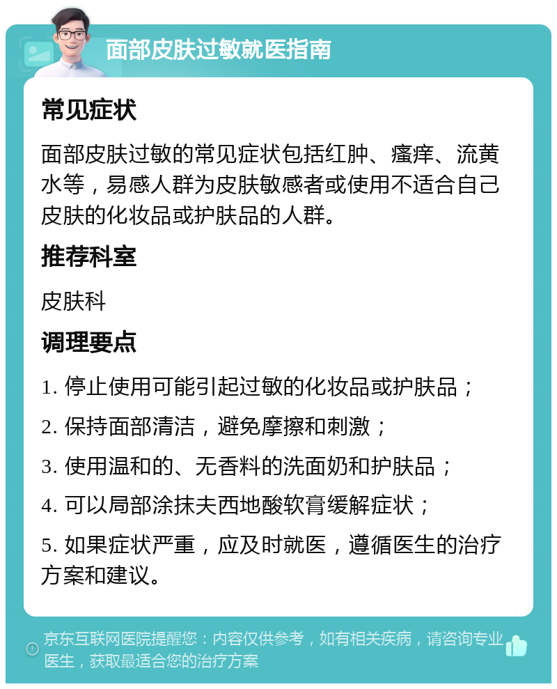 面部皮肤过敏就医指南 常见症状 面部皮肤过敏的常见症状包括红肿、瘙痒、流黄水等，易感人群为皮肤敏感者或使用不适合自己皮肤的化妆品或护肤品的人群。 推荐科室 皮肤科 调理要点 1. 停止使用可能引起过敏的化妆品或护肤品； 2. 保持面部清洁，避免摩擦和刺激； 3. 使用温和的、无香料的洗面奶和护肤品； 4. 可以局部涂抹夫西地酸软膏缓解症状； 5. 如果症状严重，应及时就医，遵循医生的治疗方案和建议。