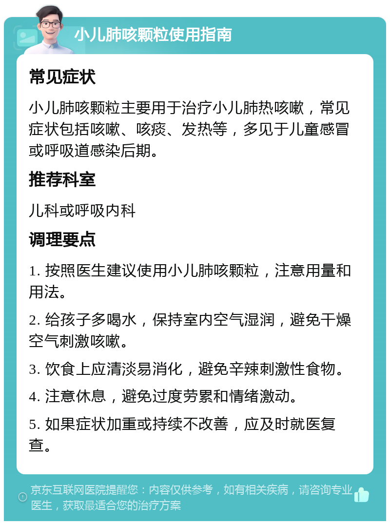 小儿肺咳颗粒使用指南 常见症状 小儿肺咳颗粒主要用于治疗小儿肺热咳嗽，常见症状包括咳嗽、咳痰、发热等，多见于儿童感冒或呼吸道感染后期。 推荐科室 儿科或呼吸内科 调理要点 1. 按照医生建议使用小儿肺咳颗粒，注意用量和用法。 2. 给孩子多喝水，保持室内空气湿润，避免干燥空气刺激咳嗽。 3. 饮食上应清淡易消化，避免辛辣刺激性食物。 4. 注意休息，避免过度劳累和情绪激动。 5. 如果症状加重或持续不改善，应及时就医复查。