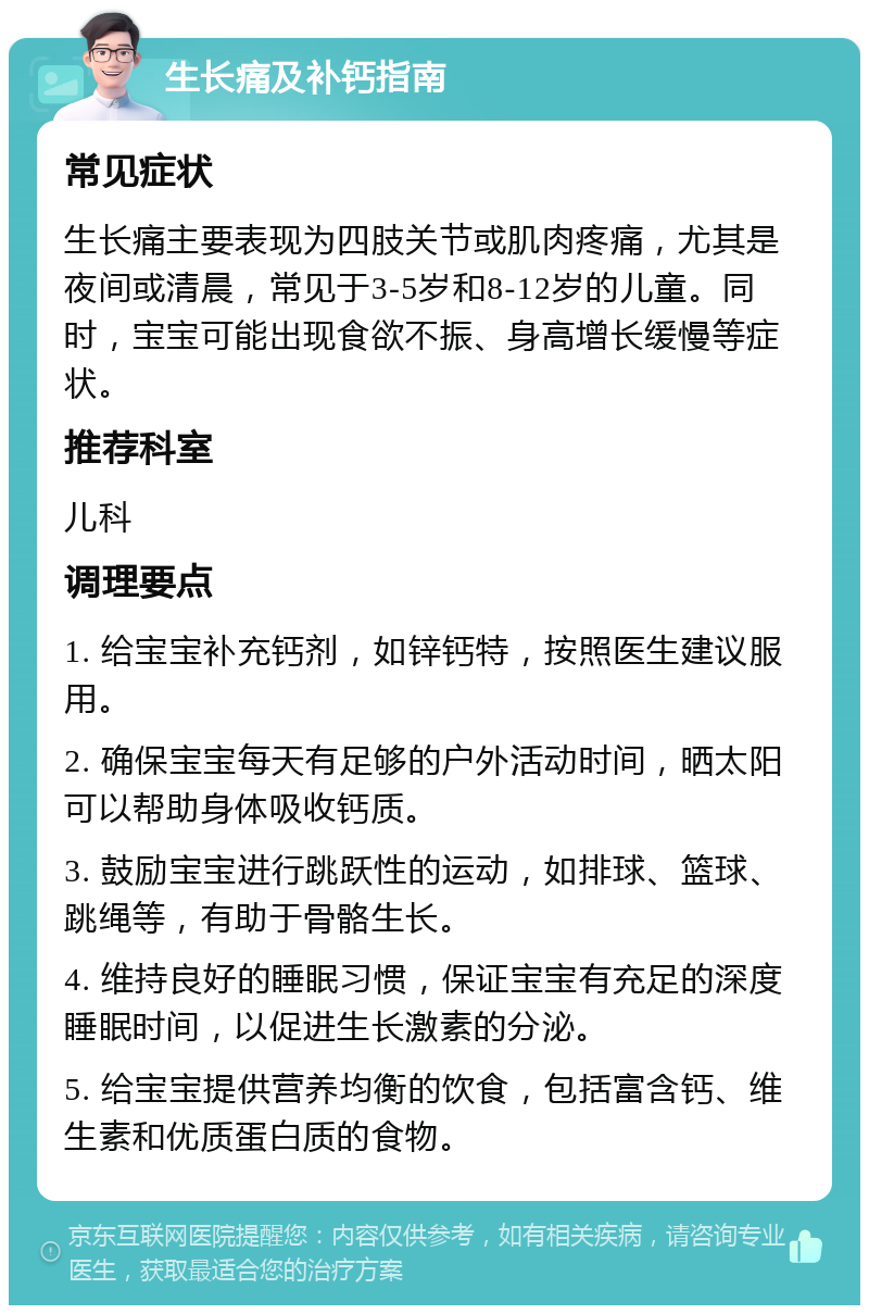 生长痛及补钙指南 常见症状 生长痛主要表现为四肢关节或肌肉疼痛，尤其是夜间或清晨，常见于3-5岁和8-12岁的儿童。同时，宝宝可能出现食欲不振、身高增长缓慢等症状。 推荐科室 儿科 调理要点 1. 给宝宝补充钙剂，如锌钙特，按照医生建议服用。 2. 确保宝宝每天有足够的户外活动时间，晒太阳可以帮助身体吸收钙质。 3. 鼓励宝宝进行跳跃性的运动，如排球、篮球、跳绳等，有助于骨骼生长。 4. 维持良好的睡眠习惯，保证宝宝有充足的深度睡眠时间，以促进生长激素的分泌。 5. 给宝宝提供营养均衡的饮食，包括富含钙、维生素和优质蛋白质的食物。