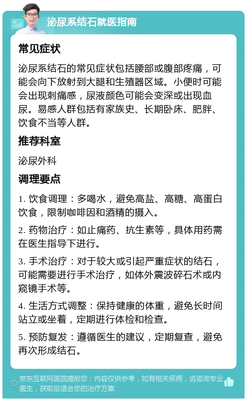 泌尿系结石就医指南 常见症状 泌尿系结石的常见症状包括腰部或腹部疼痛，可能会向下放射到大腿和生殖器区域。小便时可能会出现刺痛感，尿液颜色可能会变深或出现血尿。易感人群包括有家族史、长期卧床、肥胖、饮食不当等人群。 推荐科室 泌尿外科 调理要点 1. 饮食调理：多喝水，避免高盐、高糖、高蛋白饮食，限制咖啡因和酒精的摄入。 2. 药物治疗：如止痛药、抗生素等，具体用药需在医生指导下进行。 3. 手术治疗：对于较大或引起严重症状的结石，可能需要进行手术治疗，如体外震波碎石术或内窥镜手术等。 4. 生活方式调整：保持健康的体重，避免长时间站立或坐着，定期进行体检和检查。 5. 预防复发：遵循医生的建议，定期复查，避免再次形成结石。