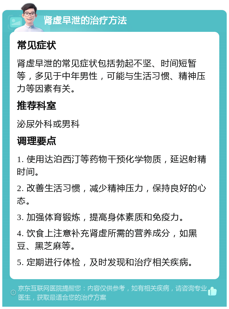 肾虚早泄的治疗方法 常见症状 肾虚早泄的常见症状包括勃起不坚、时间短暂等，多见于中年男性，可能与生活习惯、精神压力等因素有关。 推荐科室 泌尿外科或男科 调理要点 1. 使用达泊西汀等药物干预化学物质，延迟射精时间。 2. 改善生活习惯，减少精神压力，保持良好的心态。 3. 加强体育锻炼，提高身体素质和免疫力。 4. 饮食上注意补充肾虚所需的营养成分，如黑豆、黑芝麻等。 5. 定期进行体检，及时发现和治疗相关疾病。