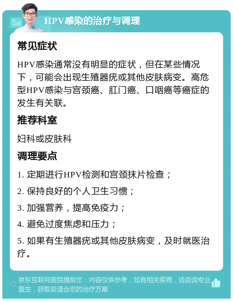 HPV感染的治疗与调理 常见症状 HPV感染通常没有明显的症状，但在某些情况下，可能会出现生殖器疣或其他皮肤病变。高危型HPV感染与宫颈癌、肛门癌、口咽癌等癌症的发生有关联。 推荐科室 妇科或皮肤科 调理要点 1. 定期进行HPV检测和宫颈抹片检查； 2. 保持良好的个人卫生习惯； 3. 加强营养，提高免疫力； 4. 避免过度焦虑和压力； 5. 如果有生殖器疣或其他皮肤病变，及时就医治疗。