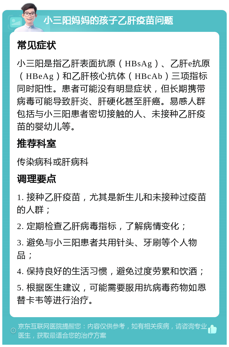 小三阳妈妈的孩子乙肝疫苗问题 常见症状 小三阳是指乙肝表面抗原（HBsAg）、乙肝e抗原（HBeAg）和乙肝核心抗体（HBcAb）三项指标同时阳性。患者可能没有明显症状，但长期携带病毒可能导致肝炎、肝硬化甚至肝癌。易感人群包括与小三阳患者密切接触的人、未接种乙肝疫苗的婴幼儿等。 推荐科室 传染病科或肝病科 调理要点 1. 接种乙肝疫苗，尤其是新生儿和未接种过疫苗的人群； 2. 定期检查乙肝病毒指标，了解病情变化； 3. 避免与小三阳患者共用针头、牙刷等个人物品； 4. 保持良好的生活习惯，避免过度劳累和饮酒； 5. 根据医生建议，可能需要服用抗病毒药物如恩替卡韦等进行治疗。