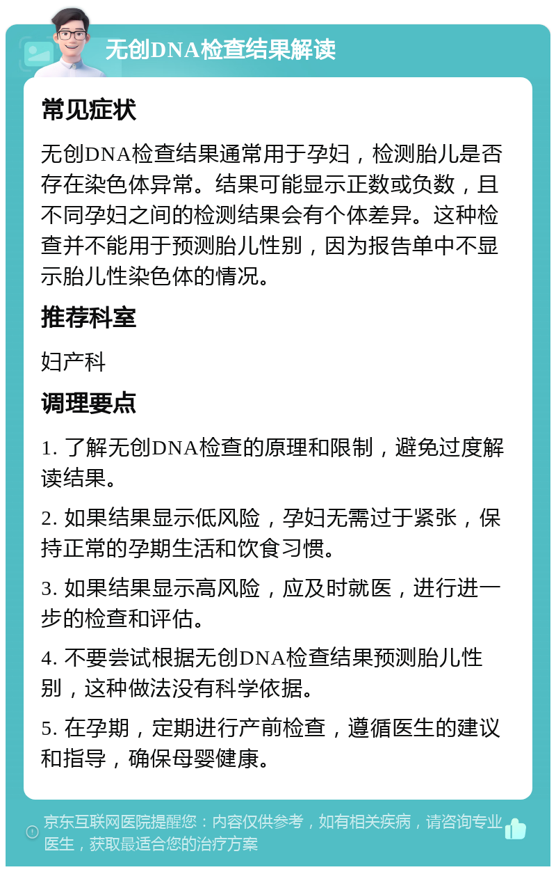 无创DNA检查结果解读 常见症状 无创DNA检查结果通常用于孕妇，检测胎儿是否存在染色体异常。结果可能显示正数或负数，且不同孕妇之间的检测结果会有个体差异。这种检查并不能用于预测胎儿性别，因为报告单中不显示胎儿性染色体的情况。 推荐科室 妇产科 调理要点 1. 了解无创DNA检查的原理和限制，避免过度解读结果。 2. 如果结果显示低风险，孕妇无需过于紧张，保持正常的孕期生活和饮食习惯。 3. 如果结果显示高风险，应及时就医，进行进一步的检查和评估。 4. 不要尝试根据无创DNA检查结果预测胎儿性别，这种做法没有科学依据。 5. 在孕期，定期进行产前检查，遵循医生的建议和指导，确保母婴健康。