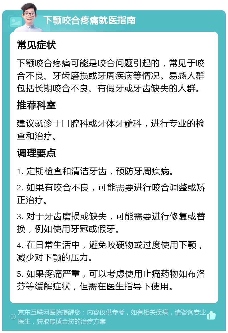 下颚咬合疼痛就医指南 常见症状 下颚咬合疼痛可能是咬合问题引起的，常见于咬合不良、牙齿磨损或牙周疾病等情况。易感人群包括长期咬合不良、有假牙或牙齿缺失的人群。 推荐科室 建议就诊于口腔科或牙体牙髓科，进行专业的检查和治疗。 调理要点 1. 定期检查和清洁牙齿，预防牙周疾病。 2. 如果有咬合不良，可能需要进行咬合调整或矫正治疗。 3. 对于牙齿磨损或缺失，可能需要进行修复或替换，例如使用牙冠或假牙。 4. 在日常生活中，避免咬硬物或过度使用下颚，减少对下颚的压力。 5. 如果疼痛严重，可以考虑使用止痛药物如布洛芬等缓解症状，但需在医生指导下使用。