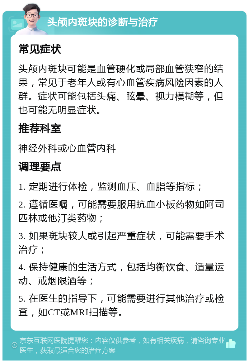 头颅内斑块的诊断与治疗 常见症状 头颅内斑块可能是血管硬化或局部血管狭窄的结果，常见于老年人或有心血管疾病风险因素的人群。症状可能包括头痛、眩晕、视力模糊等，但也可能无明显症状。 推荐科室 神经外科或心血管内科 调理要点 1. 定期进行体检，监测血压、血脂等指标； 2. 遵循医嘱，可能需要服用抗血小板药物如阿司匹林或他汀类药物； 3. 如果斑块较大或引起严重症状，可能需要手术治疗； 4. 保持健康的生活方式，包括均衡饮食、适量运动、戒烟限酒等； 5. 在医生的指导下，可能需要进行其他治疗或检查，如CT或MRI扫描等。