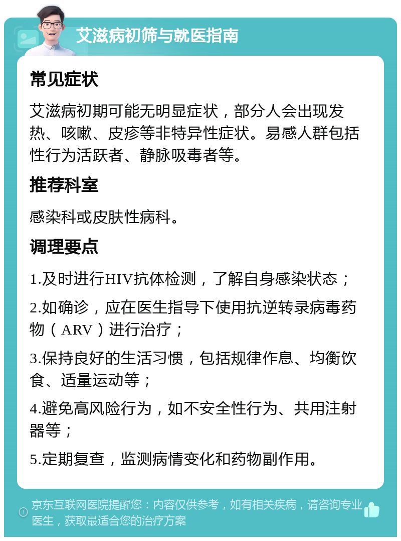 艾滋病初筛与就医指南 常见症状 艾滋病初期可能无明显症状，部分人会出现发热、咳嗽、皮疹等非特异性症状。易感人群包括性行为活跃者、静脉吸毒者等。 推荐科室 感染科或皮肤性病科。 调理要点 1.及时进行HIV抗体检测，了解自身感染状态； 2.如确诊，应在医生指导下使用抗逆转录病毒药物（ARV）进行治疗； 3.保持良好的生活习惯，包括规律作息、均衡饮食、适量运动等； 4.避免高风险行为，如不安全性行为、共用注射器等； 5.定期复查，监测病情变化和药物副作用。